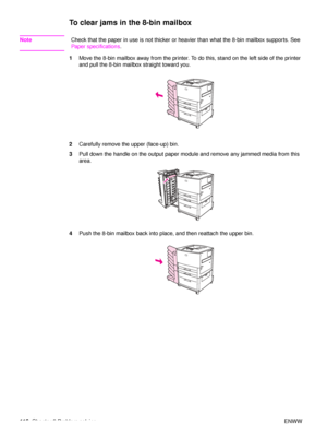 Page 118116Chapter 6 Problem solving ENWW
To clear jams in the 8-bin mailbox
NoteCheck that the paper in use is not thicker or heavier than what the 8-bin mailbox supports. See 
Paper specifications.
1 Move the 8-bin mailbox away from the printer. To do this, stand on the left side of the printer 
and pull the 8-bin mailbox straight toward you.
2 Carefully remove the upper (face-up) bin.
3 Pull down the handle on the output paper module and remove any jammed media from this 
area.
4 Push the 8-bin mailbox back...