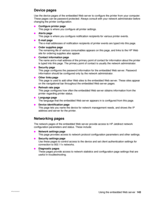 Page 145ENWW Using the embedded Web server143
Device pages
Use the device pages of the embedded Web server to configure the printer from your computer. 
These pages can be password protected. Always consult with your network administrator before 
changing the printer configuration.
●Configure printer page
This page is where you configure all printer settings.
●Alerts page
This page is where you configure notification recipients for various printer events.
●E-mail page 
The e-mail addresses of notification...