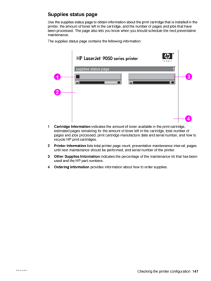 Page 149ENWW Checking the printer configuration147
Supplies status page
Use the supplies status page to obtain information about the print cartridge that is installed in the 
printer, the amount of toner left in the cartridge, and the number of pages and jobs that have 
been processed. The page also lets you know when you should schedule the next preventative 
maintenance.
The supplies status page contains the following information:
1 Cartridge Information indicates the amount of toner available in the print...