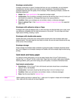 Page 164162Appendix A Specifications ENWW
Envelope construction
Envelope construction is critical. Envelope fold  lines can vary considerably, not only between 
manufacturers, but also within a box from the same manufacturer. Successful printing on 
envelopes depends upon the quality of the envelopes. When selecting envelopes, consider the 
following components:
●Weight:  See Paper specifications  for supported envelope weight.
●Construction: Prior to printing, envelopes should lay fl at with less than 6 mm (0.3...