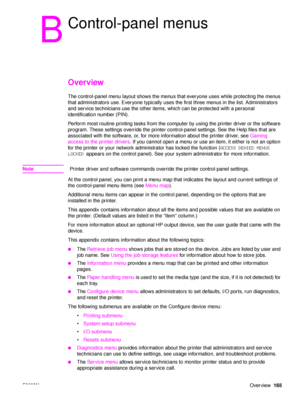 Page 167ENWWOverview165
B
Control-panel menus
Overview
The control-panel menu layout shows the menus that everyone uses while protecting the menus 
that administrators use. Everyone typically uses the first three menus in the list. Administrators 
and service technicians use the other items,  which can be protected with a personal 
identification number (PIN).
Perform most routine printing tasks from the computer by using the printer driver or the software 
program. These settings override the printer...