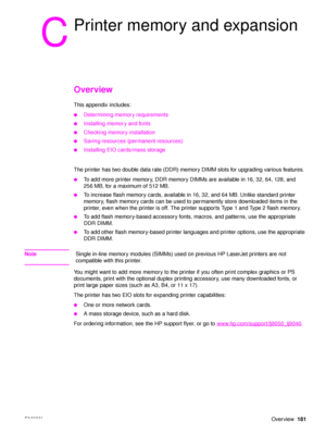Page 183ENWWOverview181
C
Printer memory and expansion
Overview
This appendix includes:
●Determining memory requirements
●Installing memory and fonts
●Checking memory installation
●Saving resources (permanent resources)
●Installing EIO cards/mass storage
The printer has two double data rate (DDR) memory DIMM slots for upgrading various features. 
●To add more printer memory, DDR memory DIMMs are available in 16, 32, 64, 128, and 
256 MB, for a maximum of 512 MB.
●To increase flash memory cards, available in 16,...