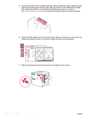 Page 186184Appendix C Printer memory and expansion ENWW 5
Remove the DIMM from the antistatic package. Hold the DIMM with fingers against the side 
edges and thumbs against the back edge. Align the notches on the DIMM with the DIMM 
slot. (Check that the locks on each side of the DIMM slot are open, or outward.)
See  Installing memory and fonts  for the maximum amount of memory for each DIMM slot.
6 Press the DIMM straight into the slot (press firmly). Make sure the locks on each side of the 
DIMM snap inward...