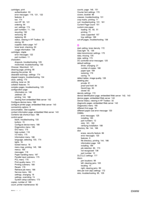 Page 206204Index ENWW
cartridges, print
authentication 93
error messages 119, 121, 122
features 8
low 174
non-HP 93, 121
ordering 94
out, settings  174
part numbers  11,  154
recycling 192
removing 90
replacing 95
status, viewing in HP Toolbox  32
storing 93
supplies status page  147
toner level, checking  93
usage information  148
cartridges, staple error messages  122
part numbers  11
characters dropouts, troubleshooting  129
misformed, troubleshooting  130
Chooser, Macintosh  141
cleaning page, printing  95...