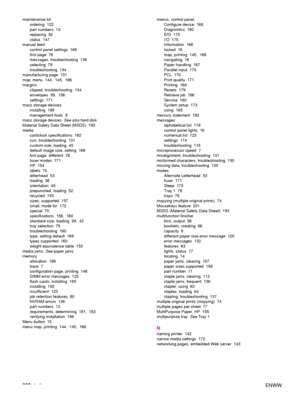 Page 210208Index ENWW
maintenance kit
ordering 122
part numbers  13
replacing 92
status 147
manual feed control panel settings  169
first page  76
messages, troubleshooting  138
selecting 78
troubleshooting 134
manufacturing page  151
map, menu 144, 145, 166
margins clipped, troubleshooting  134
envelopes 59, 156
settings 171
mass storage devices installing 189
management tools  9
mass storage devices.  See also hard disk
Material Safety Data Sheet (MSDS)  193
media cardstock specifications  162
curl,...