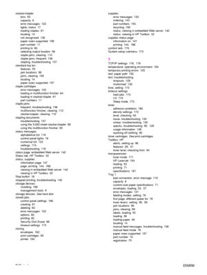 Page 214212Index ENWW
stacker/stapler
bins 55
capacity 8
error messages  122
lights, status  17
loading staples  61
locating 14
not recognized  138
paper sizes supported  158
part number  11
printing to  60
selecting output location  56
staple jams, clearing  110
staple jams, frequent  136
stapling, troubleshooting  137
standard top bin features 55
jam locations  98
jams, clearing  105
locating 14
paper sizes supported  157
staple cartridges error messages  122
loading in multifunction finisher  64
loading in...