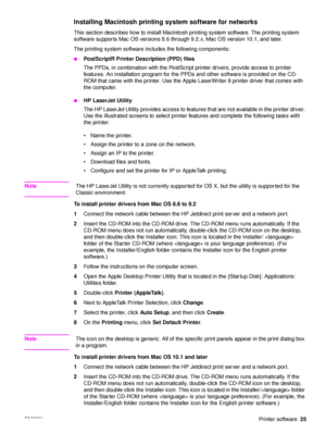 Page 27ENWWPrinter software25
Installing Macintosh printing  system software for networks
This section describes how to install Macintosh printing system software. The printing system 
software supports Mac OS versions 8.6 through 9.2. x, Mac OS version 10.1, and later.
The printing system software includes the following components:
●PostScriptR Printer D escription (PPD) files
The PPDs, in combination with the PostScript printer drivers, provide access to printer 
features. An installation program for the PPDs...