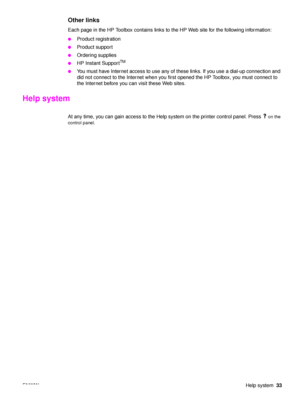 Page 35ENWWHelp system33
Other links
Each page in the HP Toolbox contains links to the HP Web site for the following information:
●Product registration
●Product support
●Ordering supplies
●HP Instant SupportTM
●
You must have Internet access to use any of these links. If you use a dial-up connection and 
did not connect to the Internet when you first opened the HP Toolbox, you must connect to 
the Internet before you can visit these Web sites.
Help system
At any time, you can gain access to the Help system on...