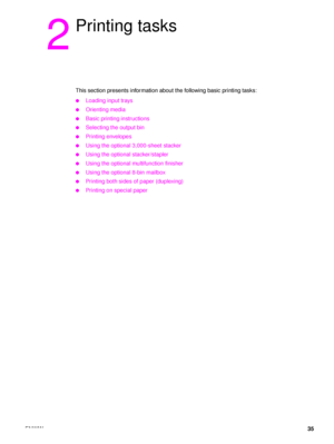 Page 37ENWW35
2
Printing tasks
This section presents information about the following basic printing tasks:
●Loading input trays
●Orienting media
●Basic printing instructions
●Selecting the output bin
●Printing envelopes
●Using the optional 3,000-sheet stacker
●Using the optional stacker/stapler
●Using the optional multifunction finisher
●Using the optional 8-bin mailbox
●Printing both sides of paper (duplexing)
●Printing on special paper
 