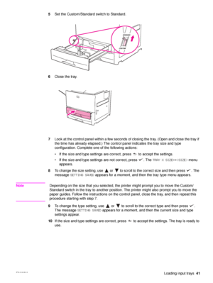 Page 43ENWWLoading input trays41
5
Set the Custom/Standard switch to Standard.
6 Close the tray.
7 Look at the control panel within a few seconds of closing the tray. (Open and close the tray if 
the time has already elapsed.) The control panel indicates the tray size and type 
configuration. Complete one of the following actions:
 If the size and type settings are correct, press   to accept the settings.
 If the size and type settings are not correct, press  . The  TRAY X SIZE=* menu 
appears.
8 To change...