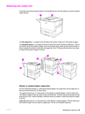 Page 57ENWWSelecting the output bin55
Selecting the output bin
The printer has several output locations: the standard top bin, the left output bin, and the optional 
output devices.
The left output bin  (1 ), located on the left side of the printer, holds up to 100 sheets of paper.
The  standard top bin  (2 ) is  located at the top of the printer and is the factory default bin. This bin 
can receive up to 500 sheets of paper in the correct (face-down) order as they exit the printer. A 
sensor causes the printer...