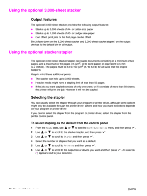 Page 6260Chapter 2 Printing tasks ENWW
Using the optional 3,000-sheet stacker
Output features
The optional 3,000-sheet stacker provides the following output features:
●Stacks up to 3,000 sheets of A4- or Letter-size paper
●Stacks up to 1,500 sheets of A3- or Ledger-size paper
●Can offset, print jobs or the first page can be offset
Bin 2 (face-down on the 3,000-sheet stacker and 3,000-sheet stacker/stapler) on the output 
devices is the default bin for all output.
Using the optional stacker/stapler
The optional...