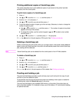 Page 85ENWWUsing the job-storage features83
Printing additional copies of QuickCopy jobs
This section describes how to print additional copies of a job stored on the printer hard disk 
accessory from the control panel.
To print more copies of a QuickCopy job
1Press .
2 Use   or   to scroll to  Retrieve Job and then press  .
3 Scroll to  USER NAME  and press  .
4 Use   or   to scroll to your job and then press  .
5 To print the default number of copies, go to the next step. Otherwise, to check or change the...