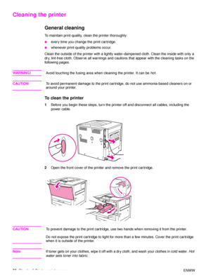 Page 9290Chapter 5 Printer maintenance ENWW
Cleaning the printer
General cleaning
To maintain print quality, clean the printer thoroughly:
●every time you change the print cartridge.
●whenever print-quality problems occur.
Clean the outside of the printer with a lightly water-dampened cloth. Clean the inside with only a 
dry, lint-free cloth. Observe all warnings and  cautions that appear with the cleaning tasks on the 
following pages.
WA R N I N G ! Avoid touching the fusing area when cleaning the printer. It...