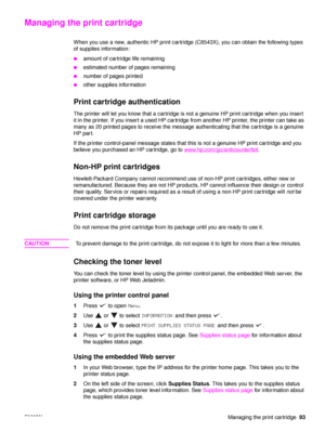 Page 95ENWWManaging the print cartridge93
Managing the print cartridge
When you use a new, authentic HP print cartridge (C8543X), you can obtain the following types 
of supplies information:
●amount of cartridge life remaining
●estimated number of pages remaining
●number of pages printed
●other supplies information
Print cartridge authentication
The printer will let you know that a cartridge is no t a genuine HP print cartridge when you insert 
it in the printer. If you insert a used HP cartridge from another...