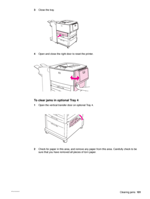 Page 103ENWWClearing jams101
3
Close the tray.
4 Open and close the right door to reset the printer.
To clear jams in optional Tray 4
1Open the vertical transfer door on optional Tray 4.
2 Check for paper in this area, and remove any paper from this area. Carefully check to be 
sure that you have removed all pieces of torn paper.
 