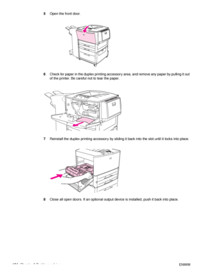 Page 106104Chapter 6 Problem solving ENWW
5
Open the front door.
6 Check for paper in the duplex printing accessory area, and remove any paper by pulling it out 
of the printer. Be careful not to tear the paper.
7 Reinstall the duplex printing acce ssory by sliding it back into the slot until it locks into place.
8 Close all open doors. If an optional output devi ce is installed, push it back into place.
 