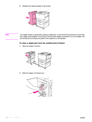 Page 114112Chapter 6 Problem solving ENWW
9
Reattach the stacker/stapler to the printer.
Note The stapler needs to reload after clearing a staple jam, so the first few documents (no more than 
five) might not be stapled. If a print job is sent and the stapler is jammed or is out of staples, the 
job will still print as long as the path  to the output bin is not blocked.
To clear a staple jam from the multifunction finisher
1Open the stapler-unit door.
2 Slide the stapler unit toward you.
 