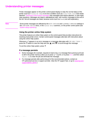 Page 120118Chapter 6 Problem solving ENWW
Understanding printer messages
Printer messages appear on the printer control-panel display to relay the normal status of the 
printer (such as Processing Job ), or an error condition (such as  Close Right Door) that needs 
attention.  Resolving control-panel messages  lists messages that require attention, or that might 
raise questions. Messages are listed in alphabetical order, with numeric messages at the end of 
the list. Not all messages are listed, because some...