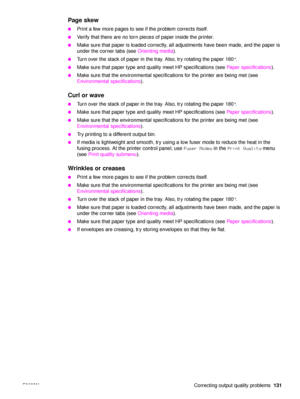 Page 133ENWW Correcting output quality problems131
Page skew 
●Print a few more pages to see if the problem corrects itself.
●Verify that there are no torn pieces of paper inside the printer.
●Make sure that paper is loaded correctly, all adjustments have been made, and the paper is 
under the corner tabs (see Orienting media).
●Turn over the stack of paper in the tray. Also, try rotating the paper 180°.
●Make sure that paper type and quality meet HP specifications (see  Paper specifications).
●Make sure that...