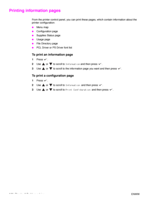 Page 146144Chapter 6 Problem solving ENWW
Printing information pages
From the printer control panel, you can print these pages, which contain information about the 
printer configuration:
●Menu map
●Configuration page
●Supplies Status page
●Usage page
●File Directory page
●PCL Driver or PS Driver font list
To print an information page
1Press .
2 Use   or   to scroll to  Information and then press  .
3 Use   or   to scroll to the information page you want and then press  .
To print a configuration page
1Press .
2...