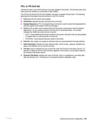 Page 151ENWW Checking the printer configuration149
PCL or PS font list
Use the font lists to see which fonts are currently installed in the printer. (The font lists also show 
which fonts are resident on a hard disk or flash DIMM.)
The PS font list shows the PS fonts installed, and gives a sample of those fonts. The following 
describes the information that can be found on the PCL font list:
●Font gives the font names and samples.
●Pitch/Point  indicates the pitch and point size of the font.
●Escape Sequence  (a...