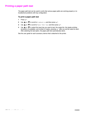 Page 154152Chapter 6 Problem solving ENWW
Printing a paper path test
The paper path test can be used to verify that various paper paths are working properly or to 
troubleshoot problems with tray configuration.
To print a paper path test
1Press .
2 Use   or   to scroll to  Diagnostics and then press  .
3 Use   or   to scroll to  Paper Path Test and then press  .
4 Use   or   to select the input tray you want to test, the output bin, the duplex printing 
accessory (if available), and number of copies, pressing...