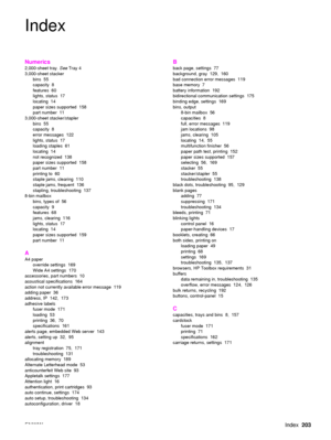 Page 205ENWWIndex203
Index
Numerics
2,000-sheet tray.  See Tray 4
3,000-sheet stacker
bins 55
capacity 8
features 60
lights, status  17
locating 14
paper sizes supported  158
part number  11
3,000-sheet stacker/stapler bins 55
capacity 8
error messages  122
lights, status  17
loading staples  61
locating 14
not recognized  138
paper sizes supported  158
part number  11
printing to  60
staple jams, clearing  110
staple jams, frequent  136
stapling, troubleshooting  137
8-bin mailbox
bins, types of  56
capacity 9...