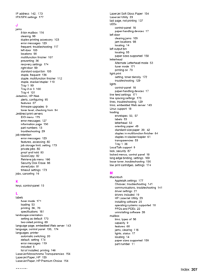 Page 209ENWWIndex207
IP address  142,  173
IPX/SPX settings  177
J
jams
8-bin mailbox  116
clearing 98
duplex printing accessory  103
error messages  123
frequent, troubleshooting  117
left door  105
locations 98
multifunction finisher  107
preventing 36
recovery settings  174
right door  99
standard output bin  105
staple, frequent  136
staple, multifunction finisher  112
staple, stacker/stapler  110
Tray 1  99
Tray 2 or 3  100
Tray 4  101
Jetadmin, HP Web alerts, configuring  95
features 27
firmware upgrades...