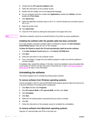 Page 2826Chapter 1 Printer basics ENWW
3
Double-click the  HP LaserJet Installers  folder.
4 Follow the instructions on the computer screen.
5 Double-click the Installer icon for the appropriate language.
6 On your computer hard drive, double-click  Applications, double-click  Utilities, and then 
double-click  Print Center .
7 Click  Add Printer .
8 Select the AppleTalk connection type on OS X 10.1 and the Rendezvous connection type on 
OS X 10.2.
9 Select the printer name.
10 Click  Add Printer .
11 Close the...