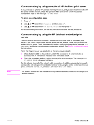 Page 31ENWWPrinter software29
Communicating by using an optional HP Jetdirect print server
If you purchase an optional HP Jetdirect internal print server, and you cannot communicate with 
the printer over the network, check the operation of the print server. Check the Jetdirect 
configuration page for the message  I/O CARD READY.
To print a configuration page
1Press .
2 Use   or   to scroll to  Information and then press  .
3 Use   or   to scroll to  Print Configuration and then press  .
For troubleshooting...