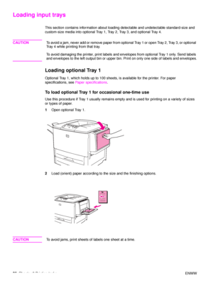 Page 3836Chapter 2 Printing tasks ENWW
Loading input trays
This section contains information about loading detectable and undetectable standard-size and 
custom-size media into optional Tray 1, Tray 2, Tray 3, and optional Tray 4.
CAUTIONTo avoid a jam, never add or remove paper from optional Tray 1 or open Tray 2, Tray 3, or optional 
Tray 4 while printing from that tray.
To avoid damaging the printer, print labels and envelopes from optional Tray 1 only. Send labels 
and envelopes to the left output bin or...