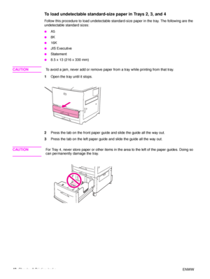 Page 4442Chapter 2 Printing tasks ENWW
To load undetectable standard-size paper in Trays 2, 3, and 4 
Follow this procedure to load undetectable standard-size paper in the tray. The following are the 
undetectable standard sizes:
●A5
●8K
●16K
●JIS Executive
●Statement
●8.5 x 13 (216 x 330 mm)
CAUTIONTo avoid a jam, never add or remove paper from a tray while printing from that tray.
1 Open the tray until it stops.
2 Press the tab on the front paper guide and slide the guide all the way out.
3 Press the tab on...