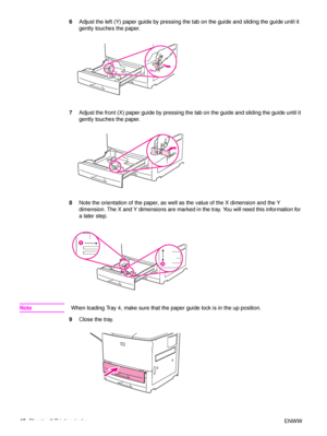 Page 4846Chapter 2 Printing tasks ENWW
6
Adjust the left (Y) paper guide by pressing the tab on the guide and sliding the guide until it 
gently touches the paper.
7 Adjust the front (X) paper guide by pressing the tab on the guide and sliding the guide until it 
gently touches the paper.
8 Note the orientation of the paper, as well as the value of the X dimension and the Y 
dimension. The X and Y dimensions are marked  in the tray. You will need this information for 
a later step.
Note When loading Tray 4,...