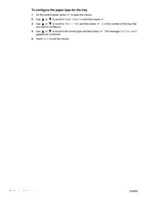 Page 5048Chapter 2 Printing tasks ENWW
To configure the paper type for the tray
1On the control panel, press   to open the menus.
2 Use   or   to scroll to  PAPER HANDLING and then press  .
3 Use   or   to scroll to  TRAY X TYPE and then press  . ( X is the number of the tray that 
you want to configure.)
4 Use   or   to scroll to the correct type and then press  . The message  SETTING SAVED 
appears for a moment.
5 Touch 
MENU to exit the menus.
 