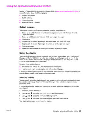Page 65ENWW Using the optional multifunction finisher63
Using the optional multifunction finisher
See the HP LaserJet 9040/9050 Getting Started Guide  at www.hp.com/support/lj9050_lj9040 for 
more information about the following topics:
●Stapling documents
●Saddle stitching
●Printing booklets
●Adding a cover to a booklet
Output features
The optional multifunction finisher provides the following output features:
●Stacks up to 1,000 sheets of A4- and Letter-size paper or up to 500 sheets of A3- and 
Ledger-size...