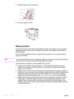 Page 6866Chapter 2 Printing tasks ENWW
7
Slide the stapler-unit into the finisher.
8 Close the stapler-unit door.
Making booklets
You can gain access to the booklet-printing feature through some programs, such as desktop 
publishing programs. Refer to the user guide that came with your program for information on 
making booklets.
If you are using a program that does not support booklet making, you can create booklets by 
using your HP drivers.
Note HP recommends that you use your program to prepare and preview...