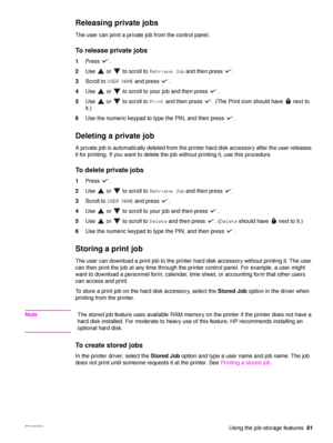 Page 83ENWWUsing the job-storage features81
Releasing private jobs 
The user can print a private job from the control panel.
To release private jobs
1Press .
2 Use   or   to scroll to  Retrieve Job and then press  .
3 Scroll to  USER NAME  and press  .
4 Use   or   to scroll to your job and then press  .
5 Use   or   to scroll to  Print  and then press  . (The  Print icon should have   next to 
it.)
6 Use the numeric keypad to type the PIN, and then press  .
Deleting a private job
A private job is automatically...