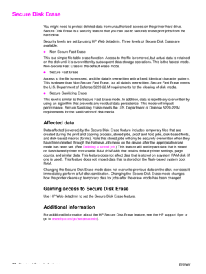 Page 8886Chapter 4 Security features ENWW
Secure Disk Erase 
You might need to protect deleted data from unauthorized access on the printer hard drive. 
Secure Disk Erase is a security feature that you can use to securely erase print jobs from the 
hard drive. 
Security levels are set by using HP Web Jetadmin. Three levels of Secure Disk Erase are 
available:
●Non-Secure Fast Erase
This is a simple file-table erase function. Access to  the file is removed, but actual data is retained 
on the disk until it is...