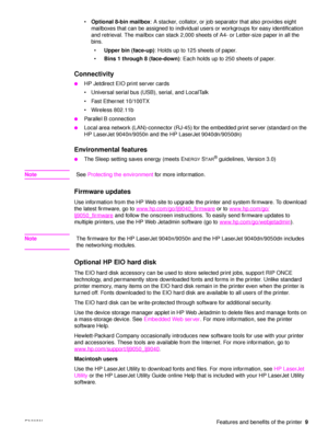 Page 11ENWW Features and benefits of the printer9

Optional 8-bin mailbox : A stacker, collator, or job separator that also provides eight 
mailboxes that can be assigned to individual users or workgroups for easy identification 
and retrieval. The mailbox can stack 2,000 sheets of A4- or Letter-size paper in all the 
bins.
 Upper bin (face-up) : Holds up to 125 sheets of paper.
 Bins 1 through 8 (face-down) : Each holds up to 250 sheets of paper.
Connectivity    
●HP Jetdirect EIO print server cards
...