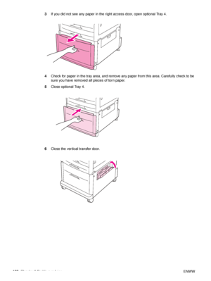 Page 104102Chapter 6 Problem solving ENWW
3
If you did not see any paper in the right access door, open optional Tray 4.
4 Check for paper in the tray area, and remove any paper from this area. Carefully check to be 
sure you have removed all pieces of torn paper.
5 Close optional Tray 4.
6 Close the vertical transfer door.
 