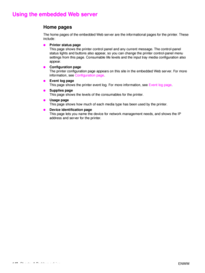 Page 144142Chapter 6 Problem solving ENWW
Using the embedded Web server
Home pages
The home pages of the embedded Web server are the informational pages for the printer. These 
include:
●Printer status page
This page shows the printer control panel and any current message. The control-panel 
status lights and buttons also appear, so you can change the printer control-panel menu 
settings from this page. Consumable life levels and the input tray media configuration also 
appear.
●Configuration page 
The printer...