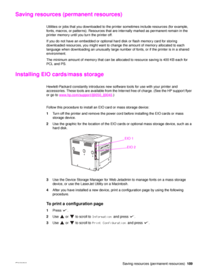 Page 191ENWW Saving resources (permanent resources)189
Saving resources (permanent resources)
Utilities or jobs that you downloaded to the pr inter sometimes include resources (for example, 
fonts, macros, or patterns). Resources that are internally marked as permanent remain in the 
printer memory until you turn the printer off.
If you do not have an embedded or optional hard disk or flash memory card for storing 
downloaded resources, you might want to change the amount of memory allocated to each 
language...