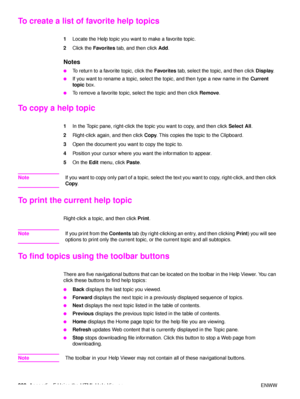 Page 202200Appendix  F Using the HTML Help Viewer ENWW
To create a list of fa vorite help topics 
1Locate the Help topic you want to make a favorite topic. 
2 Click the  Favorites  tab, and then click  Add. 
Notes
●To return to a favorite topic, click the  Favorites tab, select the topic, and then click  Display. 
●If you want to rename a topic, select the topic, and then type a new name in the  Current 
topic  box. 
●To remove a favorite topic, select the topic and then click  Remove. 
To copy a help topic 
1In...