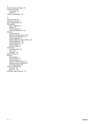 Page 216214Index ENWW
V
vertical line s
pacing settings  170
vertical transfer door
jam locations  98
locating 14
voltage, troubleshooting  133
W
washing off toner  90
watermarks, printing  74
wave, troubleshooting  131
Web Jetadmin
alerts, configuring  95
features 27
firmware upgrades  9
toner level, checking from  94
Web sites
anticounterfeit 93
Electronic Industries Alliance  192
environmental information  193
firmware upgrades  9
Material Safety Data Sheet (MSDS)  193
paper specifications  156
recycling...