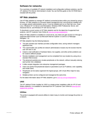 Page 29ENWWPrinter software27
Software for networks
For a summary of available HP network installation and configuration software solutions, see the 
HP Jetdirect Print Server Administrator’s Guide . You can find this guide on the CD-ROM that is 
included with the printer.
HP Web Jetadmin
Use HP Web Jetadmin to manage HP Jetdirect connected printers within your intranet by using a 
browser. HP Web Jetadmin is a browser-based management tool, and should be installed only 
on a single network administration...