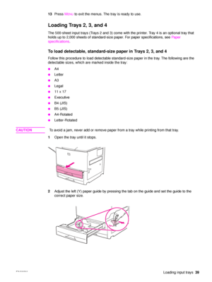 Page 41ENWWLoading input trays39
13
Press  M
ENU to exit the menus. The tray is ready to use.
Loading Trays 2, 3, and 4 
The 500-sheet input trays (Trays 2 and 3) come with the printer. Tray 4 is an optional tray that 
holds up to 2,000 sheets of standard-size paper. For paper specifications, see  Paper 
specifications .
To load detectable, standard-size  paper in Trays 2, 3, and 4
Follow this procedure to load detectable standard-size paper in the tray. The following are the 
detectable sizes, which are marked...