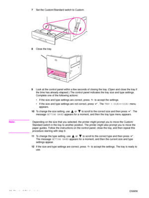 Page 4644Chapter 2 Printing tasks ENWW
7
Set the Custom/Standard switch to Custom.
8 Close the tray.
9 Look at the control panel within a few seconds of closing the tray. (Open and close the tray if 
the time has already elapsed.) The control panel indicates the tray size and type settings. 
Complete one of the following actions:
 If the size and type settings are correct, press   to accept the settings.
 If the size and type settings are not correct, press  . The  TRAY X SIZE=* menu 
appears.
10 To change...