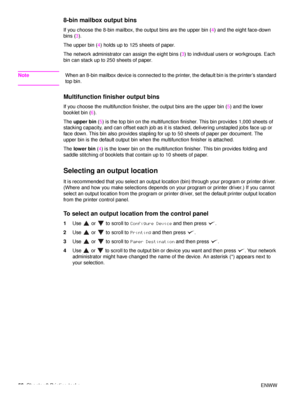 Page 5856Chapter 2 Printing tasks ENWW
8-bin mailbox output bins
If you choose the 8-bin mailbox, the output bins are the upper bin (4) and the eight face-down 
bins ( 3).
The upper bin ( 4) holds up to 125 sheets of paper.
The network administrator can assign the eight bins ( 3) to individual users or workgroups. Each 
bin can stack up to 250 sheets of paper.
Note When an 8-bin mailbox device is connected to the pr inter, the default bin is the printer’s standard 
top bin.
Multifunction finisher output bins
If...