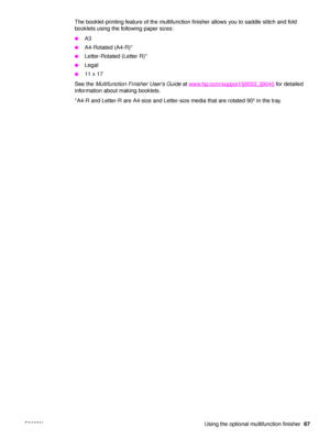 Page 69ENWW Using the optional multifunction finisher67
The booklet-printing feature of the multifunction finisher allows you to saddle stitch and fold 
booklets using the following paper sizes:
●A3
●A4-Rotated (A4-R)*
●Letter-Rotated (Letter R)*
●Legal
●11 x 17
See the  Multifunction Finisher User’s Guide  at www.hp.com/support/lj9050_lj9040
 for detailed 
information about making booklets.
*A4-R and Letter-R are A4-size and Letter-size media that are rotated 90º in the tray.
 